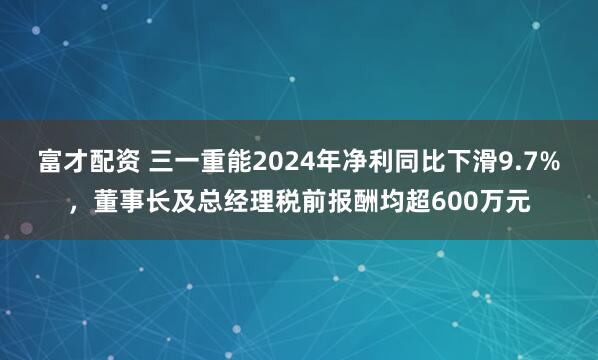 富才配资 三一重能2024年净利同比下滑9.7%，董事长及总经理税前报酬均超600万元