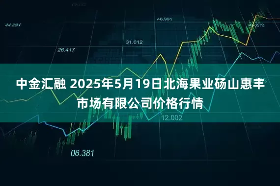 中金汇融 2025年5月19日北海果业砀山惠丰市场有限公司价格行情