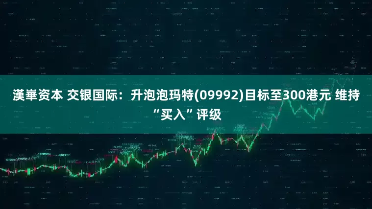 漢崋资本 交银国际：升泡泡玛特(09992)目标至300港元 维持“买入”评级