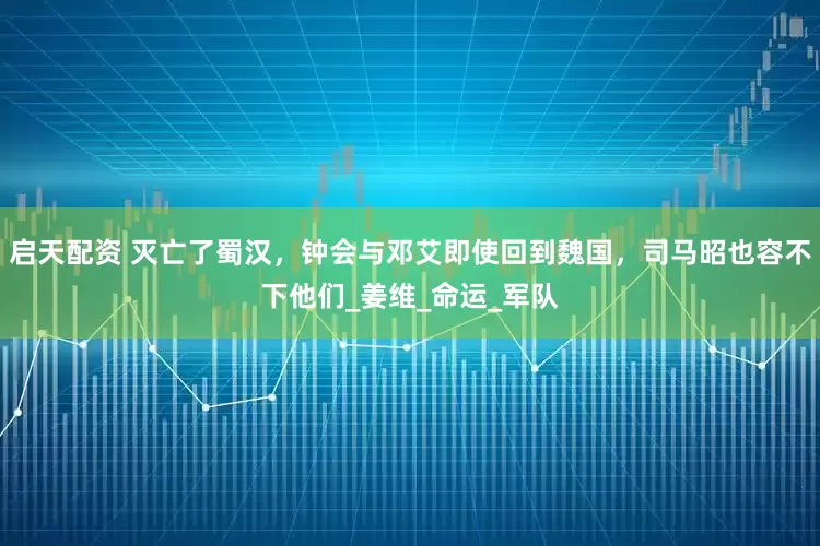 启天配资 灭亡了蜀汉，钟会与邓艾即使回到魏国，司马昭也容不下他们_姜维_命运_军队