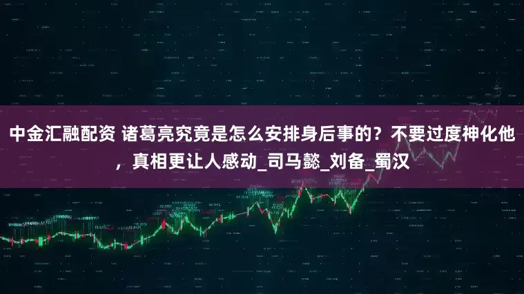 中金汇融配资 诸葛亮究竟是怎么安排身后事的？不要过度神化他，真相更让人感动_司马懿_刘备_蜀汉