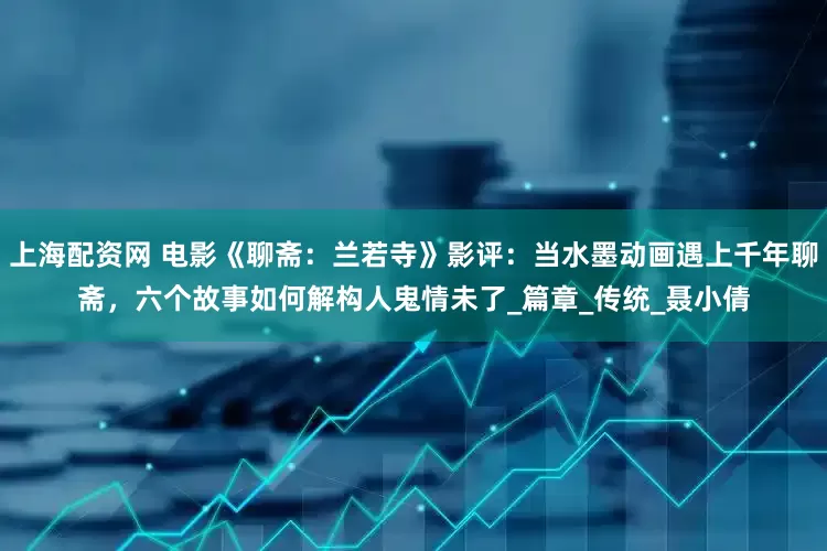 上海配资网 电影《聊斋：兰若寺》影评：当水墨动画遇上千年聊斋，六个故事如何解构人鬼情未了_篇章_传统_聂小倩