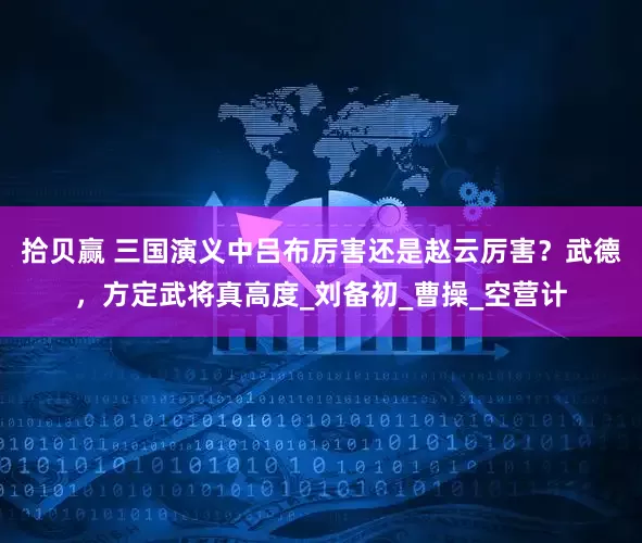 拾贝赢 三国演义中吕布厉害还是赵云厉害？武德，方定武将真高度_刘备初_曹操_空营计