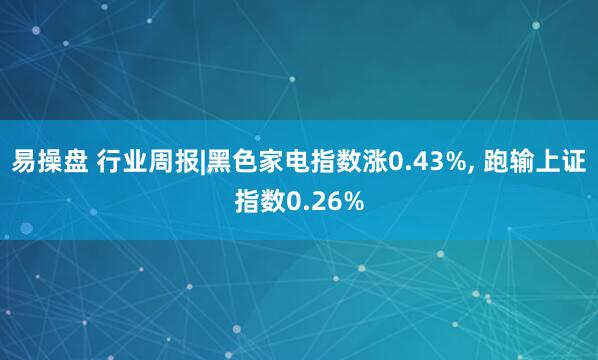 易操盘 行业周报|黑色家电指数涨0.43%, 跑输上证指数0.26%