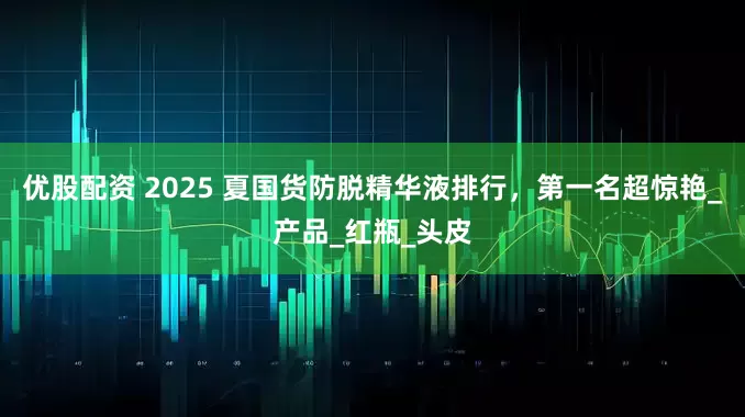 优股配资 2025 夏国货防脱精华液排行，第一名超惊艳_产品_红瓶_头皮