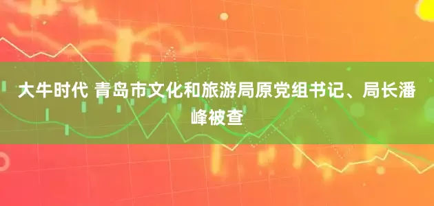 大牛时代 青岛市文化和旅游局原党组书记、局长潘峰被查