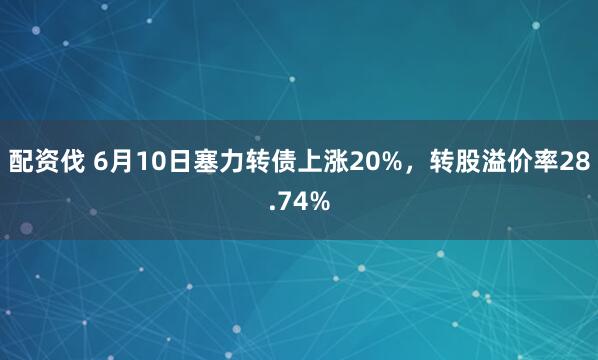 配资伐 6月10日塞力转债上涨20%，转股溢价率28.74%