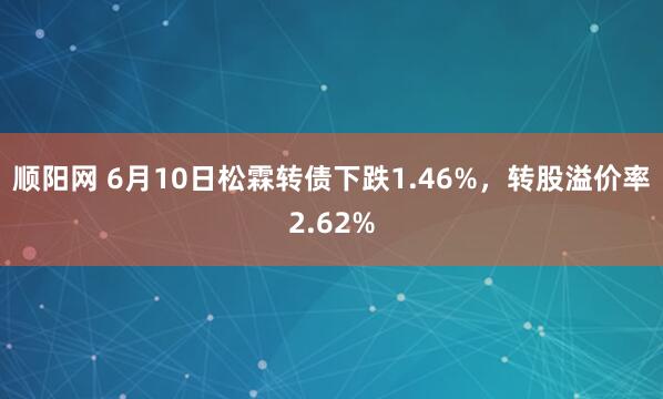 顺阳网 6月10日松霖转债下跌1.46%，转股溢价率2.62%