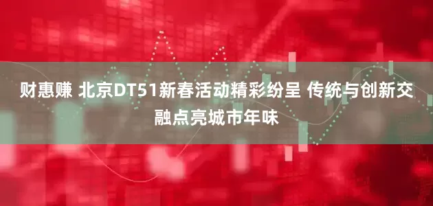 财惠赚 北京DT51新春活动精彩纷呈 传统与创新交融点亮城市年味