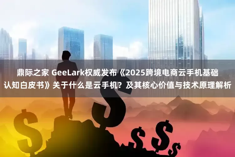 鼎际之家 GeeLark权威发布《2025跨境电商云手机基础认知白皮书》关于什么是云手机？及其核心价值与技术原理解析