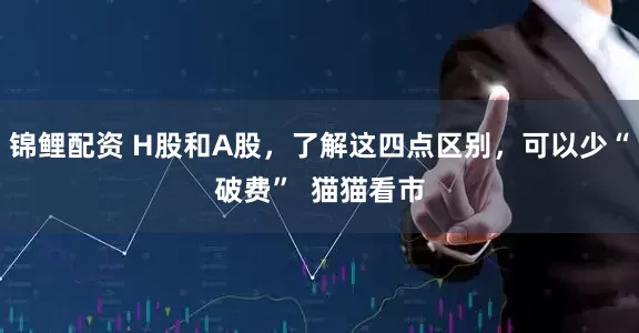锦鲤配资 H股和A股，了解这四点区别，可以少“破费”  猫猫看市