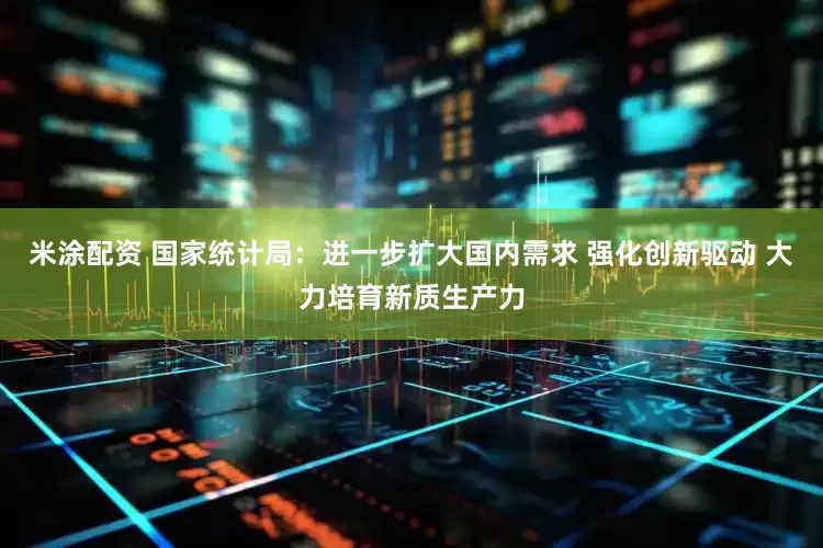 米涂配资 国家统计局：进一步扩大国内需求 强化创新驱动 大力培育新质生产力